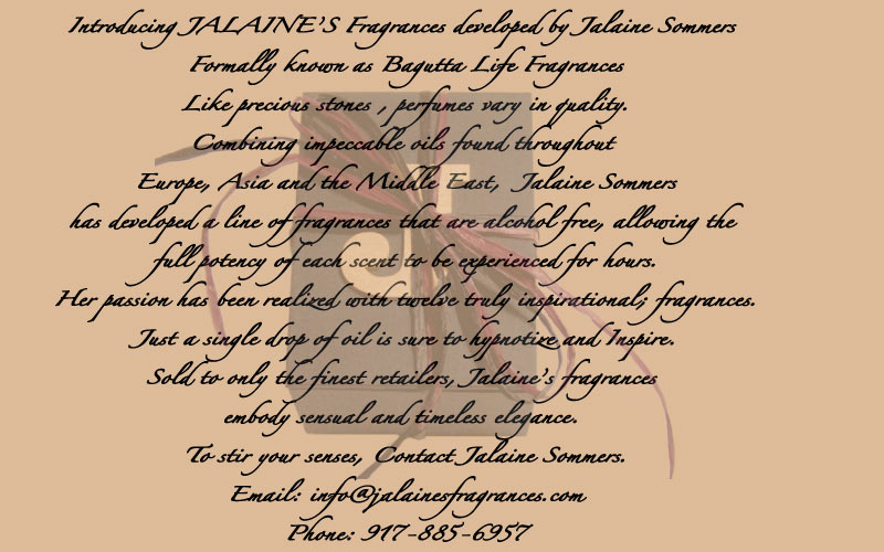 Introducing JALAINE Fragrances developed by Jalaine Sommers Formally known as Bagutta Life fragrances Like precious stones , perfumes vary in quality. Combining impeccable oils found throughout Europe Asia and the Middle East, Jalaine Sommers has developed a line of fragrances that are alcohol free, allowing the full potency of each scent to be experienced for hours. Her passion has been realized with twelve truly inspirational; fragrances. just a single drop of oil is sure to hypnotize and Inspire. Sold to only the finest retailers, Jalaine fragrances embody sensual and timeless elegance. To Stir your senses, Contact jalaine Sommers. 917 885-6957